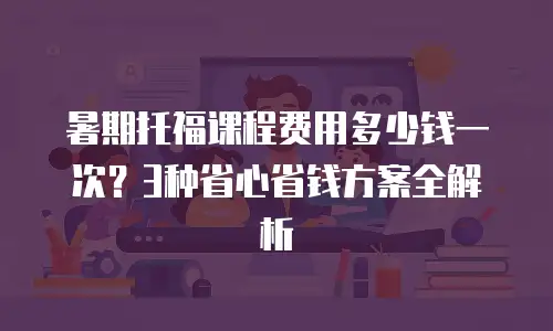 暑期托福课程费用多少钱一次？3种省心省钱方案全解析