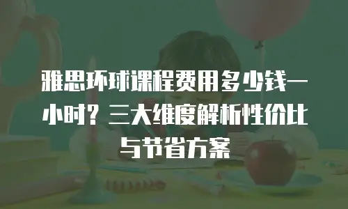 雅思环球课程费用多少钱一小时？三大维度解析性价比与节省方案