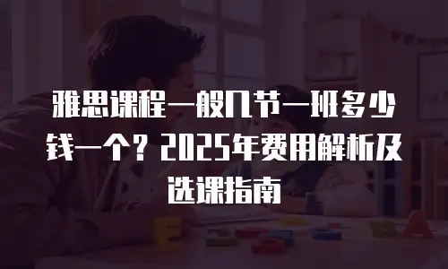 雅思课程一般几节一班多少钱一个？2025年费用解析及选课指南