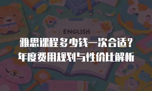 雅思课程多少钱一次合适？年度费用规划与性价比解析