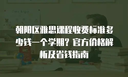 朝阳区雅思课程收费标准多少钱一个学期？官方价格解析及省钱指南