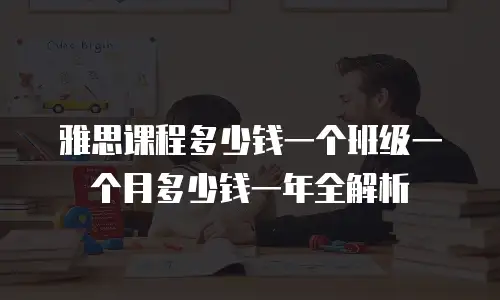 雅思课程多少钱一个班级一个月多少钱一年全解析