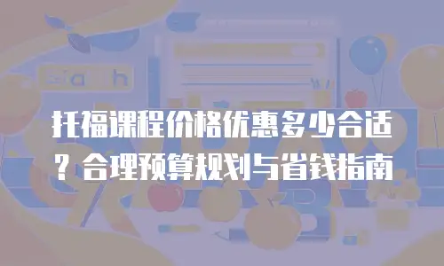 托福课程价格优惠多少合适？合理预算规划与省钱指南