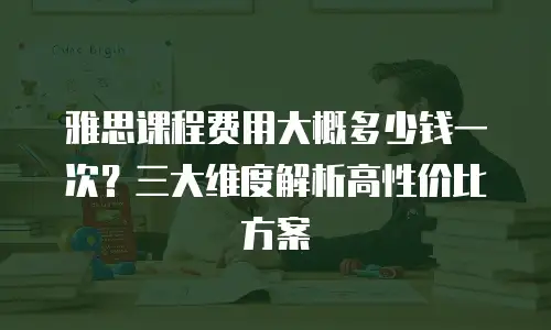 雅思课程费用大概多少钱一次？三大维度解析高性价比方案