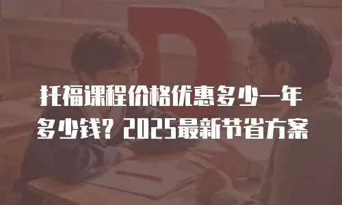 托福课程价格优惠多少一年多少钱？2025最新节省方案