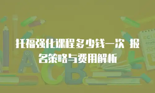 托福强化课程多少钱一次 报名策略与费用解析