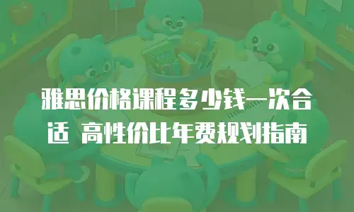 雅思价格课程多少钱一次合适 高性价比年费规划指南