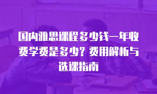国内雅思课程多少钱一年收费学费是多少？费用解析与选课指南
