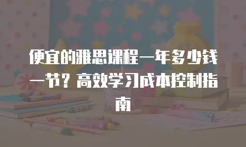 便宜的雅思课程一年多少钱一节？高效学习成本控制指南