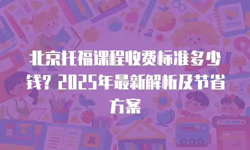 北京托福课程收费标准多少钱？2025年最新解析及节省方案