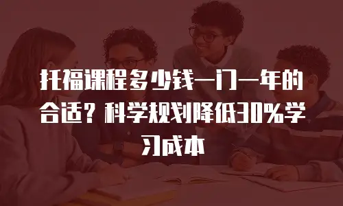 托福课程多少钱一门一年的合适？科学规划降低30%学习成本