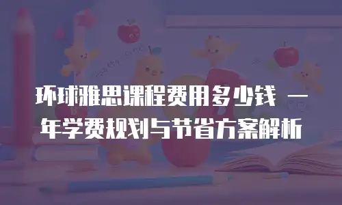 环球雅思课程费用多少钱 一年学费规划与节省方案解析