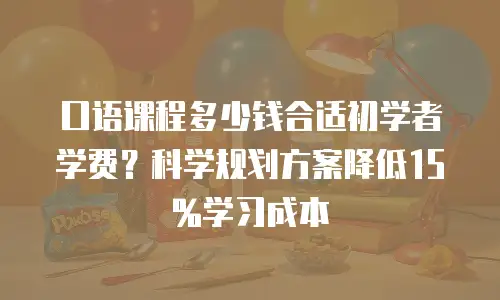 口语课程多少钱合适初学者学费？科学规划方案降低15%学习成本