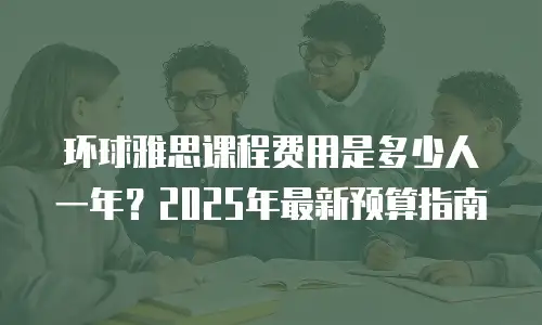 环球雅思课程费用是多少人一年？2025年最新预算指南