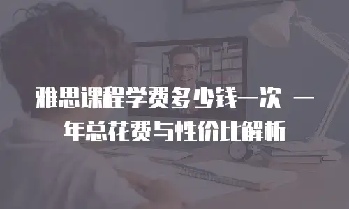 雅思课程学费多少钱一次 一年总花费与性价比解析