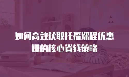 如何高效获取托福课程优惠课的核心省钱策略
