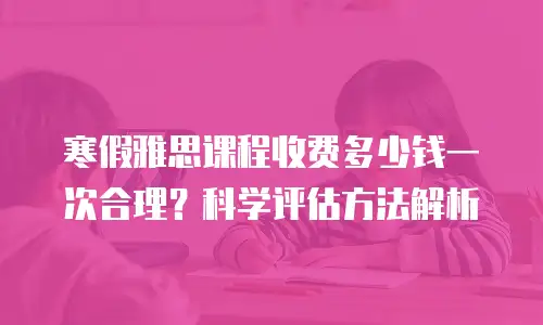 寒假雅思课程收费多少钱一次合理？科学评估方法解析