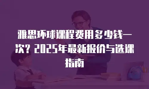 雅思环球课程费用多少钱一次？2025年最新报价与选课指南
