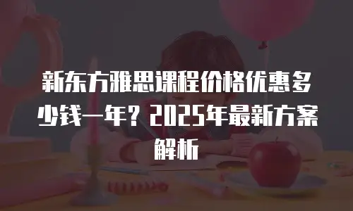 新东方雅思课程价格优惠多少钱一年？2025年最新方案解析