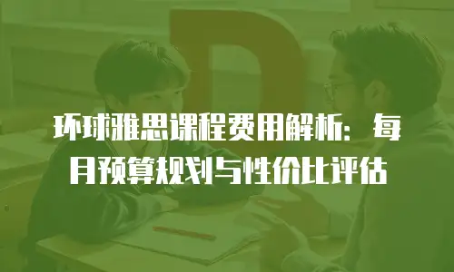 环球雅思课程费用解析：每月预算规划与性价比评估