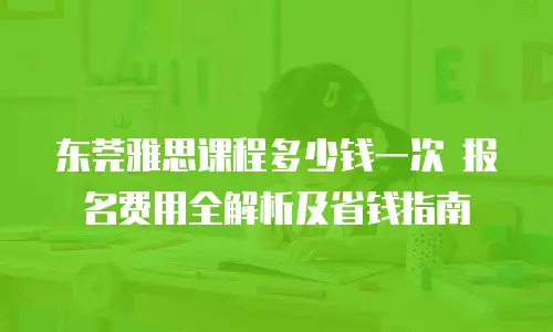 东莞雅思课程多少钱一次 报名费用全解析及省钱指南