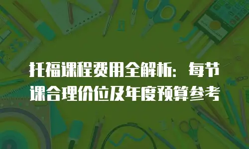 托福课程费用全解析：每节课合理价位及年度预算参考
