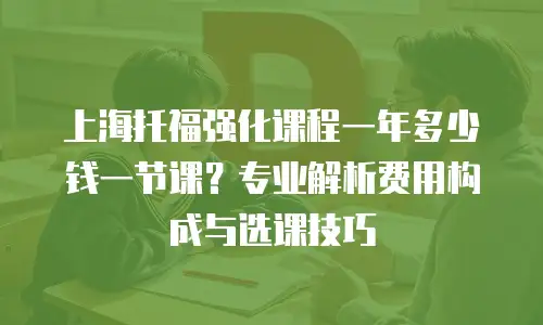 上海托福强化课程一年多少钱一节课？专业解析费用构成与选课技巧