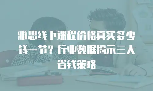 雅思线下课程价格真实多少钱一节？行业数据揭示三大省钱策略