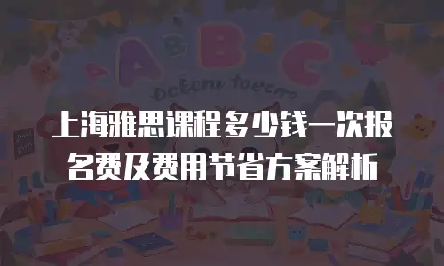 上海雅思课程多少钱一次报名费及费用节省方案解析