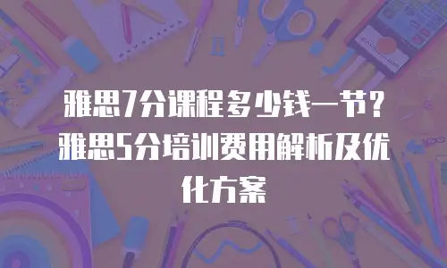 雅思7分课程多少钱一节？雅思5分培训费用解析及优化方案