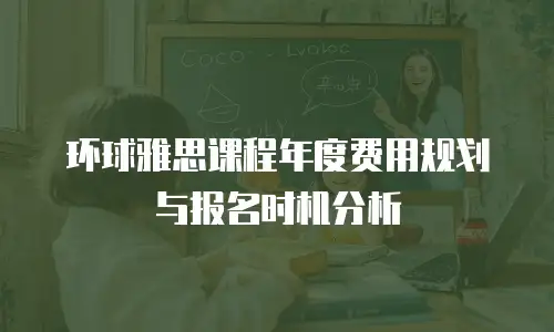 环球雅思课程年度费用规划与报名时机分析