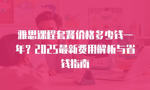 雅思课程套餐价格多少钱一年？2025最新费用解析与省钱指南