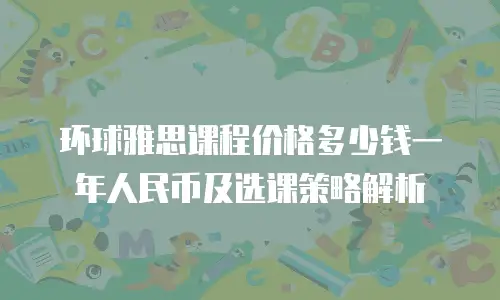 环球雅思课程价格多少钱一年人民币及选课策略解析