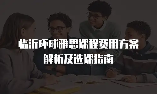 临沂环球雅思课程费用方案解析及选课指南