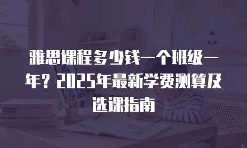 雅思课程多少钱一个班级一年？2025年最新学费测算及选课指南