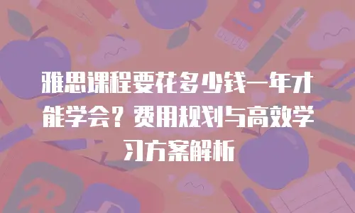 雅思课程要花多少钱一年才能学会？费用规划与高效学习方案解析