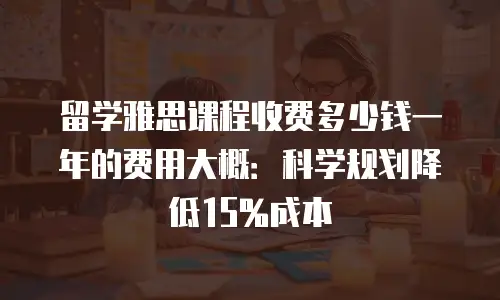 留学雅思课程收费多少钱一年的费用大概：科学规划降低15%成本