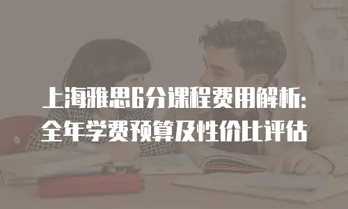 上海雅思6分课程费用解析：全年学费预算及性价比评估