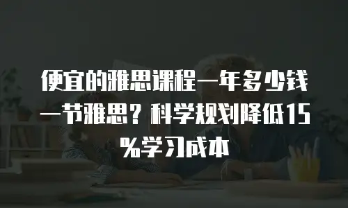 便宜的雅思课程一年多少钱一节雅思？科学规划降低15%学习成本