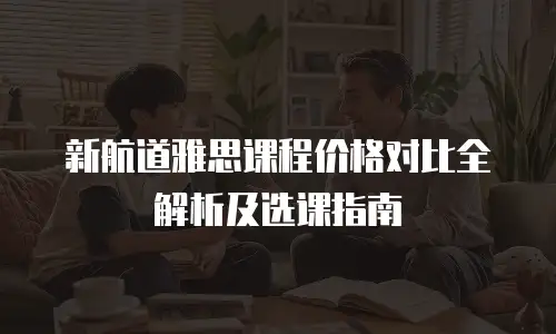 新航道雅思课程价格对比全解析及选课指南