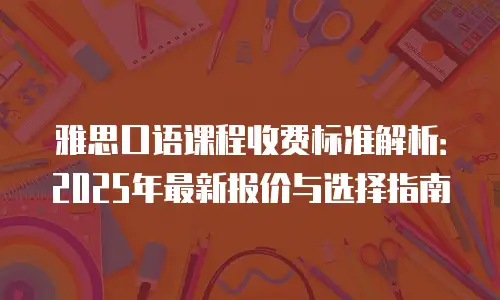 雅思口语课程收费标准解析：2025年最新报价与选择指南