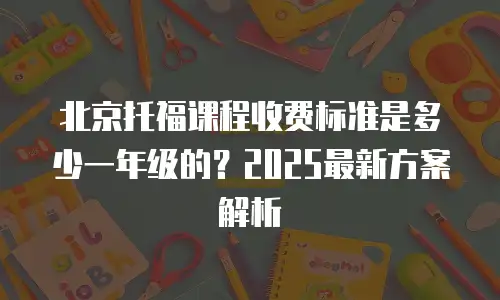 北京托福课程收费标准是多少一年级的？2025最新方案解析