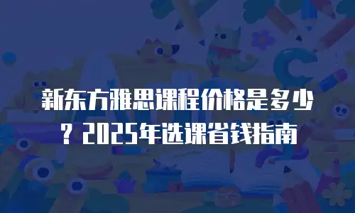 新东方雅思课程价格是多少？2025年选课省钱指南