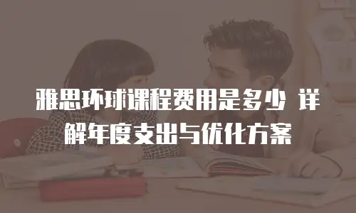 雅思环球课程费用是多少 详解年度支出与优化方案
