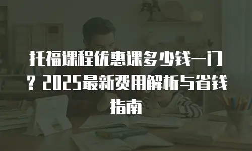 托福课程优惠课多少钱一门？2025最新费用解析与省钱指南
