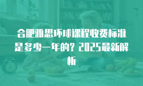 合肥雅思环球课程收费标准是多少一年的？2025最新解析