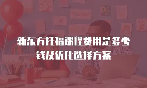 新东方托福课程费用是多少钱及优化选择方案