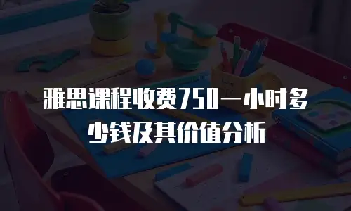 雅思课程收费750一小时多少钱及其价值分析
