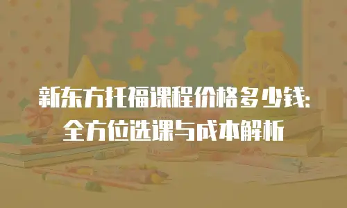 新东方托福课程价格多少钱：全方位选课与成本解析