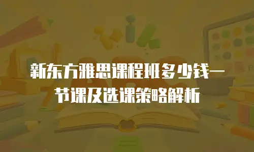 新东方雅思课程班多少钱一节课及选课策略解析